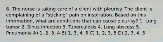 8. The nurse is taking care of a client with pleurisy. The client is complaining of a "sticking" pain on inspiration. Based on this information, what are conditions that can cause pleurisy? 1. Lung tumor 2. Sinus infection 3. Tuberculosis 4. Lung abscess 5. Pneumonia A) 1, 2, 3, 4 B) 1, 3, 4, 5 C) 1, 2, 3, 5 D) 2, 3, 4, 5