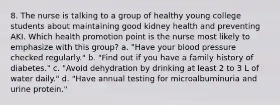 8. The nurse is talking to a group of healthy young college students about maintaining good kidney health and preventing AKI. Which health promotion point is the nurse most likely to emphasize with this group? a. "Have your blood pressure checked regularly." b. "Find out if you have a family history of diabetes." c. "Avoid dehydration by drinking at least 2 to 3 L of water daily." d. "Have annual testing for microalbuminuria and urine protein."