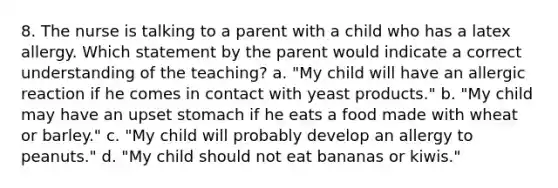 8. The nurse is talking to a parent with a child who has a latex allergy. Which statement by the parent would indicate a correct understanding of the teaching? a. "My child will have an allergic reaction if he comes in contact with yeast products." b. "My child may have an upset stomach if he eats a food made with wheat or barley." c. "My child will probably develop an allergy to peanuts." d. "My child should not eat bananas or kiwis."