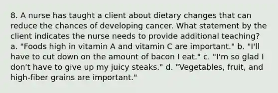 8. A nurse has taught a client about dietary changes that can reduce the chances of developing cancer. What statement by the client indicates the nurse needs to provide additional teaching? a. "Foods high in vitamin A and vitamin C are important." b. "I'll have to cut down on the amount of bacon I eat." c. "I'm so glad I don't have to give up my juicy steaks." d. "Vegetables, fruit, and high-fiber grains are important."