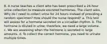 8. A nurse teaches a client who has been prescribed a 24-hour urine collection to measure excreted hormones. The client asks, Why do I need to collect urine for 24 hours instead of providing a random specimen? How should the nurse respond? a. This test will assess for a hormone secreted on a circadian rhythm. b. The hormone is diluted in urine; therefore, we need a large volume. c. We are assessing when the hormone is secreted in large amounts. d. To collect the correct hormone, you need to urinate multiple times.