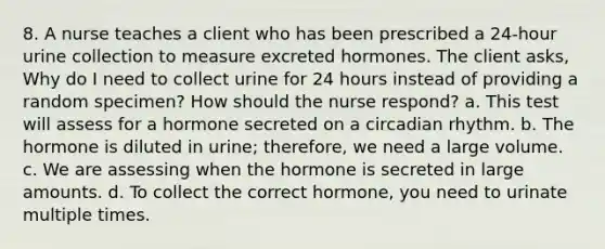 8. A nurse teaches a client who has been prescribed a 24-hour urine collection to measure excreted hormones. The client asks, Why do I need to collect urine for 24 hours instead of providing a random specimen? How should the nurse respond? a. This test will assess for a hormone secreted on a circadian rhythm. b. The hormone is diluted in urine; therefore, we need a large volume. c. We are assessing when the hormone is secreted in large amounts. d. To collect the correct hormone, you need to urinate multiple times.