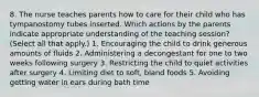 8. The nurse teaches parents how to care for their child who has tympanostomy tubes inserted. Which actions by the parents indicate appropriate understanding of the teaching session? (Select all that apply.) 1. Encouraging the child to drink generous amounts of fluids 2. Administering a decongestant for one to two weeks following surgery 3. Restricting the child to quiet activities after surgery 4. Limiting diet to soft, bland foods 5. Avoiding getting water in ears during bath time