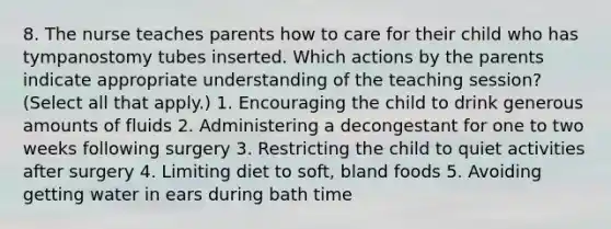 8. The nurse teaches parents how to care for their child who has tympanostomy tubes inserted. Which actions by the parents indicate appropriate understanding of the teaching session? (Select all that apply.) 1. Encouraging the child to drink generous amounts of fluids 2. Administering a decongestant for one to two weeks following surgery 3. Restricting the child to quiet activities after surgery 4. Limiting diet to soft, bland foods 5. Avoiding getting water in ears during bath time