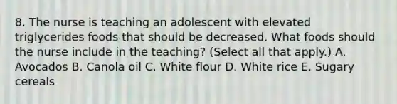 8. The nurse is teaching an adolescent with elevated triglycerides foods that should be decreased. What foods should the nurse include in the teaching? (Select all that apply.) A. Avocados B. Canola oil C. White flour D. White rice E. Sugary cereals