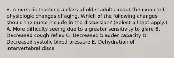 8. A nurse is teaching a class of older adults about the expected physiologic changes of aging. Which of the following changes should the nurse include in the discussion? (Select all that apply.) A. More difficulty seeing due to a greater sensitivity to glare B. Decreased cough reflex C. Decreased bladder capacity D. Decreased systolic blood pressure E. Dehydration of intervertebral discs