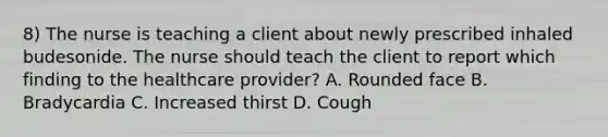 8) The nurse is teaching a client about newly prescribed inhaled budesonide. The nurse should teach the client to report which finding to the healthcare provider? A. Rounded face B. Bradycardia C. Increased thirst D. Cough