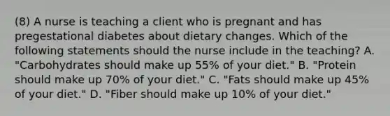 (8) A nurse is teaching a client who is pregnant and has pregestational diabetes about dietary changes. Which of the following statements should the nurse include in the teaching? A. "Carbohydrates should make up 55% of your diet." B. "Protein should make up 70% of your diet." C. "Fats should make up 45% of your diet." D. "Fiber should make up 10% of your diet."