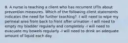 8. A nurse is teaching a client who has recurrent UTIs about prevention measures. Which of the following client statements indicates the need for further teaching? -I will need to wipe my perineal area from back to front after urination -I will need to empty my bladder regularly and completely -I will need to evacuate my bowels regularly -I will need to drink an adequate amount of liquid each day