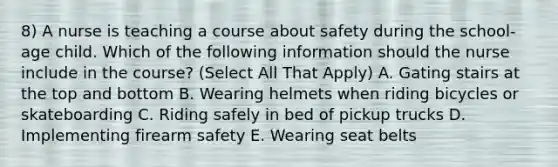 8) A nurse is teaching a course about safety during the school-age child. Which of the following information should the nurse include in the course? (Select All That Apply) A. Gating stairs at the top and bottom B. Wearing helmets when riding bicycles or skateboarding C. Riding safely in bed of pickup trucks D. Implementing firearm safety E. Wearing seat belts