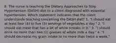 8. The nurse is teaching the Dietary Approaches to Stop Hypertension (DASH) diet to a client diagnosed with essential hypertension. Which statement indicates that the client understands teaching concerning the DASH diet? 1. "I should eat at least four (4) to five (5) servings of vegetables a day." 2. "I should eat meat that has a lot of white streaks in it." 3. "I should drink no more than two (2) glasses of whole milk a day." 4. "I should decrease my grain intake to no more than twice a week."