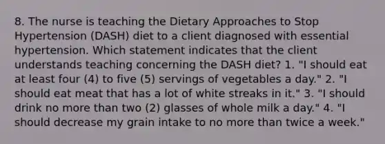 8. The nurse is teaching the Dietary Approaches to Stop Hypertension (DASH) diet to a client diagnosed with essential hypertension. Which statement indicates that the client understands teaching concerning the DASH diet? 1. "I should eat at least four (4) to five (5) servings of vegetables a day." 2. "I should eat meat that has a lot of white streaks in it." 3. "I should drink no more than two (2) glasses of whole milk a day." 4. "I should decrease my grain intake to no more than twice a week."