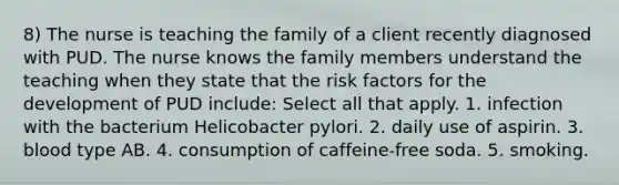 8) The nurse is teaching the family of a client recently diagnosed with PUD. The nurse knows the family members understand the teaching when they state that the risk factors for the development of PUD include: Select all that apply. 1. infection with the bacterium Helicobacter pylori. 2. daily use of aspirin. 3. blood type AB. 4. consumption of caffeine-free soda. 5. smoking.