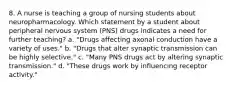 8. A nurse is teaching a group of nursing students about neuropharmacology. Which statement by a student about peripheral nervous system (PNS) drugs indicates a need for further teaching? a. "Drugs affecting axonal conduction have a variety of uses." b. "Drugs that alter synaptic transmission can be highly selective." c. "Many PNS drugs act by altering synaptic transmission." d. "These drugs work by influencing receptor activity."