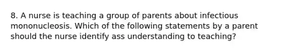 8. A nurse is teaching a group of parents about infectious mononucleosis. Which of the following statements by a parent should the nurse identify ass understanding to teaching?