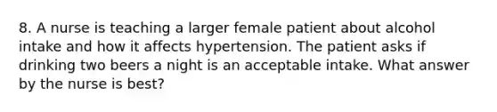 8. A nurse is teaching a larger female patient about alcohol intake and how it affects hypertension. The patient asks if drinking two beers a night is an acceptable intake. What answer by the nurse is best?