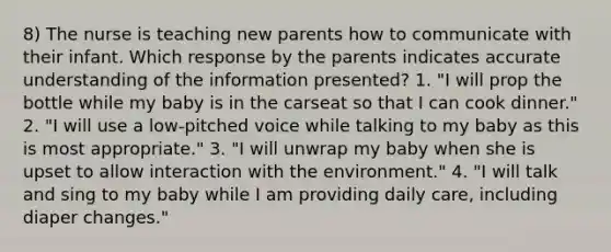 8) The nurse is teaching new parents how to communicate with their infant. Which response by the parents indicates accurate understanding of the information presented? 1. "I will prop the bottle while my baby is in the carseat so that I can cook dinner." 2. "I will use a low-pitched voice while talking to my baby as this is most appropriate." 3. "I will unwrap my baby when she is upset to allow interaction with the environment." 4. "I will talk and sing to my baby while I am providing daily care, including diaper changes."