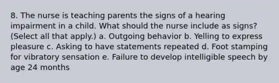 8. The nurse is teaching parents the signs of a hearing impairment in a child. What should the nurse include as signs? (Select all that apply.) a. Outgoing behavior b. Yelling to express pleasure c. Asking to have statements repeated d. Foot stamping for vibratory sensation e. Failure to develop intelligible speech by age 24 months