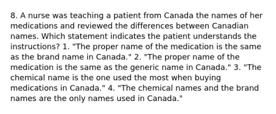 8. A nurse was teaching a patient from Canada the names of her medications and reviewed the differences between Canadian names. Which statement indicates the patient understands the instructions? 1. "The proper name of the medication is the same as the brand name in Canada." 2. "The proper name of the medication is the same as the generic name in Canada." 3. "The chemical name is the one used the most when buying medications in Canada." 4. "The chemical names and the brand names are the only names used in Canada."