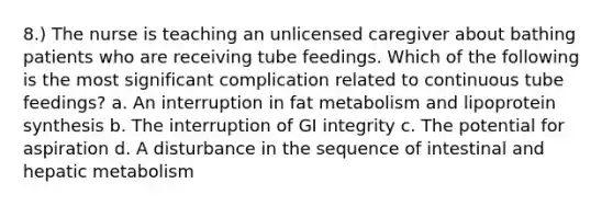 8.) The nurse is teaching an unlicensed caregiver about bathing patients who are receiving tube feedings. Which of the following is the most significant complication related to continuous tube feedings? a. An interruption in fat metabolism and lipoprotein synthesis b. The interruption of GI integrity c. The potential for aspiration d. A disturbance in the sequence of intestinal and hepatic metabolism