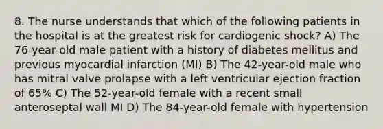 8. The nurse understands that which of the following patients in the hospital is at the greatest risk for cardiogenic shock? A) The 76-year-old male patient with a history of diabetes mellitus and previous myocardial infarction (MI) B) The 42-year-old male who has mitral valve prolapse with a left ventricular ejection fraction of 65% C) The 52-year-old female with a recent small anteroseptal wall MI D) The 84-year-old female with hypertension