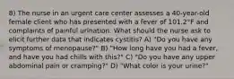 8) The nurse in an urgent care center assesses a 40-year-old female client who has presented with a fever of 101.2°F and complaints of painful urination. What should the nurse ask to elicit further data that indicates cystitis? A) "Do you have any symptoms of menopause?" B) "How long have you had a fever, and have you had chills with this?" C) "Do you have any upper abdominal pain or cramping?" D) "What color is your urine?"