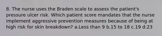 8. The nurse uses the Braden scale to assess the patient's pressure ulcer risk. Which patient score mandates that the nurse implement aggressive prevention measures because of being at high risk for skin breakdown? a.Less than 9 b.15 to 18 c.19 d.23