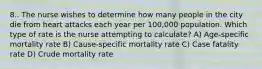 8.. The nurse wishes to determine how many people in the city die from heart attacks each year per 100,000 population. Which type of rate is the nurse attempting to calculate? A) Age-specific mortality rate B) Cause-specific mortality rate C) Case fatality rate D) Crude mortality rate