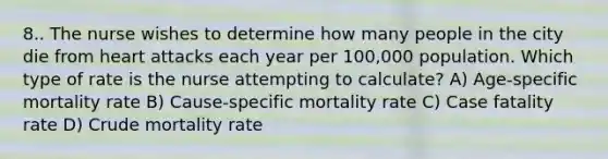 8.. The nurse wishes to determine how many people in the city die from heart attacks each year per 100,000 population. Which type of rate is the nurse attempting to calculate? A) Age-specific mortality rate B) Cause-specific mortality rate C) Case fatality rate D) Crude mortality rate