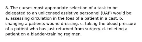 8. The nurses most appropriate selection of a task to be delegated to an unlicensed assistive personnel (UAP) would be: a. assessing circulation in the toes of a patient in a cast. b. changing a patients wound dressing. c. taking the blood pressure of a patient who has just returned from surgery. d. toileting a patient on a bladder-training regimen.