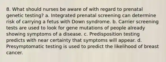 8. What should nurses be aware of with regard to prenatal genetic testing? a. Integrated prenatal screening can determine risk of carrying a fetus with Down syndrome. b. Carrier screening tests are used to look for gene mutations of people already showing symptoms of a disease. c. Predisposition testing predicts with near certainty that symptoms will appear. d. Presymptomatic testing is used to predict the likelihood of breast cancer.