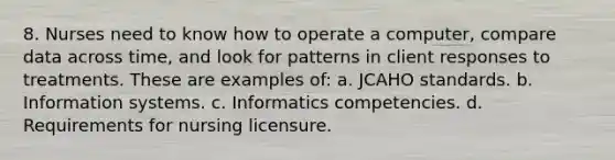 8. Nurses need to know how to operate a computer, compare data across time, and look for patterns in client responses to treatments. These are examples of: a. JCAHO standards. b. Information systems. c. Informatics competencies. d. Requirements for nursing licensure.