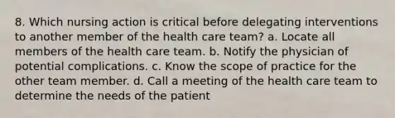 8. Which nursing action is critical before delegating interventions to another member of the health care team? a. Locate all members of the health care team. b. Notify the physician of potential complications. c. Know the scope of practice for the other team member. d. Call a meeting of the health care team to determine the needs of the patient