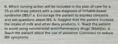 8. Which nursing action will be included in the plan of care for a 25-yr-old male patient with a new diagnosis of irritable bowel syndrome (IBS)? a. Encourage the patient to express concerns and ask questions about IBS. b. Suggest that the patient increase the intake of milk and other dairy products. c. Teach the patient to avoid using nonsteroidal antiinflammatory drugs (NSAIDs). d. Teach the patient about the use of alosetron (Lotronex) to reduce IBS symptoms.