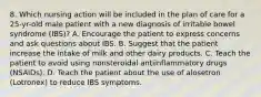 8. Which nursing action will be included in the plan of care for a 25-yr-old male patient with a new diagnosis of irritable bowel syndrome (IBS)? A. Encourage the patient to express concerns and ask questions about IBS. B. Suggest that the patient increase the intake of milk and other dairy products. C. Teach the patient to avoid using nonsteroidal antiinflammatory drugs (NSAIDs). D. Teach the patient about the use of alosetron (Lotronex) to reduce IBS symptoms.