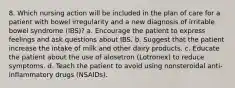 8. Which nursing action will be included in the plan of care for a patient with bowel irregularity and a new diagnosis of irritable bowel syndrome (IBS)? a. Encourage the patient to express feelings and ask questions about IBS. b. Suggest that the patient increase the intake of milk and other dairy products. c. Educate the patient about the use of alosetron (Lotronex) to reduce symptoms. d. Teach the patient to avoid using nonsteroidal anti-inflammatory drugs (NSAIDs).