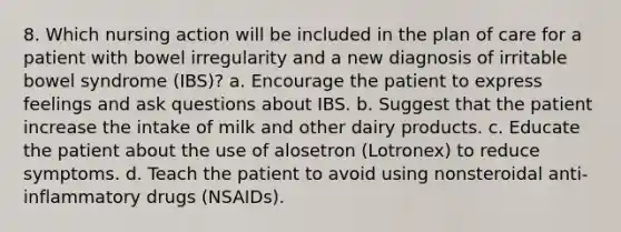 8. Which nursing action will be included in the plan of care for a patient with bowel irregularity and a new diagnosis of irritable bowel syndrome (IBS)? a. Encourage the patient to express feelings and ask questions about IBS. b. Suggest that the patient increase the intake of milk and other dairy products. c. Educate the patient about the use of alosetron (Lotronex) to reduce symptoms. d. Teach the patient to avoid using nonsteroidal anti-inflammatory drugs (NSAIDs).