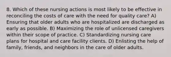 8. Which of these nursing actions is most likely to be effective in reconciling the costs of care with the need for quality care? A) Ensuring that older adults who are hospitalized are discharged as early as possible. B) Maximizing the role of unlicensed caregivers within their scope of practice. C) Standardizing nursing care plans for hospital and care facility clients. D) Enlisting the help of family, friends, and neighbors in the care of older adults.