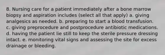 8. Nursing care for a patient immediately after a bone marrow biopsy and aspiration includes (select all that apply) a. giving analgesics as needed. b. preparing to start a blood transfusion. c. giving preprocedure and postprocedure antibiotic medications. d. having the patient lie still to keep the sterile pressure dressing intact. e. monitoring vital signs and assessing the site for excess drainage or bleeding.