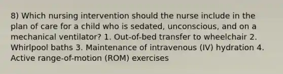 8) Which nursing intervention should the nurse include in the plan of care for a child who is sedated, unconscious, and on a mechanical ventilator? 1. Out-of-bed transfer to wheelchair 2. Whirlpool baths 3. Maintenance of intravenous (IV) hydration 4. Active range-of-motion (ROM) exercises