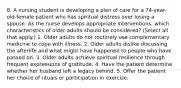 8. A nursing student is developing a plan of care for a 74-year-old-female patient who has spiritual distress over losing a spouse. As the nurse develops appropriate interventions, which characteristics of older adults should be considered? (Select all that apply.) 1. Older adults do not routinely use complementary medicine to cope with illness. 2. Older adults dislike discussing the afterlife and what might have happened to people who have passed on. 3. Older adults achieve spiritual resilience through frequent expressions of gratitude. 4. Have the patient determine whether her husband left a legacy behind. 5. Offer the patient her choice of rituals or participation in exercise.