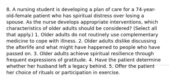 8. A nursing student is developing a plan of care for a 74-year-old-female patient who has spiritual distress over losing a spouse. As the nurse develops appropriate interventions, which characteristics of older adults should be considered? (Select all that apply.) 1. Older adults do not routinely use complementary medicine to cope with illness. 2. Older adults dislike discussing the afterlife and what might have happened to people who have passed on. 3. Older adults achieve spiritual resilience through frequent expressions of gratitude. 4. Have the patient determine whether her husband left a legacy behind. 5. Offer the patient her choice of rituals or participation in exercise.