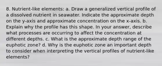 8. Nutrient-like elements: a. Draw a generalized vertical profile of a dissolved nutrient in seawater. Indicate the approximate depth on the y-axis and approximate concentration on the x-axis. b. Explain why the profile has this shape. In your answer, describe what processes are occurring to affect the concentration at different depths. c. What is the approximate depth range of the euphotic zone? d. Why is the euphotic zone an important depth to consider when interpreting the vertical profiles of nutrient-like elements?