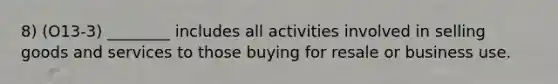 8) (O13-3) ________ includes all activities involved in selling goods and services to those buying for resale or business use.