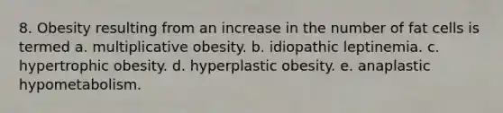 8. Obesity resulting from an increase in the number of fat cells is termed a. multiplicative obesity. b. idiopathic leptinemia. c. hypertrophic obesity. d. hyperplastic obesity. e. anaplastic hypometabolism.