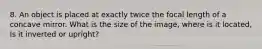 8. An object is placed at exactly twice the focal length of a concave mirror. What is the size of the image, where is it located, Is it inverted or upright?