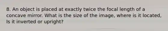 8. An object is placed at exactly twice the focal length of a concave mirror. What is the size of the image, where is it located, Is it inverted or upright?