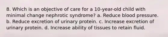 8. Which is an objective of care for a 10-year-old child with minimal change nephrotic syndrome? a. Reduce blood pressure. b. Reduce excretion of urinary protein. c. Increase excretion of urinary protein. d. Increase ability of tissues to retain fluid.