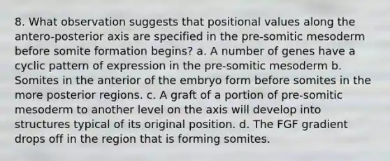 8. What observation suggests that positional values along the antero-posterior axis are specified in the pre-somitic mesoderm before somite formation begins? a. A number of genes have a cyclic pattern of expression in the pre-somitic mesoderm b. Somites in the anterior of the embryo form before somites in the more posterior regions. c. A graft of a portion of pre-somitic mesoderm to another level on the axis will develop into structures typical of its original position. d. The FGF gradient drops off in the region that is forming somites.