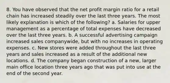 8. You have observed that the net profit margin ratio for a retail chain has increased steadily over the last three years. The most likely explanation is which of the following? a. Salaries for upper management as a percentage of total expenses have decreased over the last three years. b. A successful advertising campaign increased sales companywide, but with no increases in operating expenses. c. New stores were added throughout the last three years and sales increased as a result of the additional new locations. d. The company began construction of a new, larger main office location three years ago that was put into use at the end of the second year.